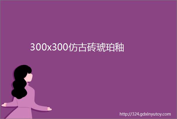 300x300仿古砖琥珀釉